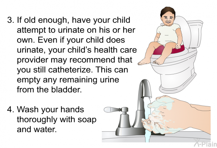 If old enough, have your child attempt to urinate on his or her own. Even if your child does urinate, your child’s health care provider may recommend that you still catheterize. This can empty any remaining urine from the bladder. Wash your hands thoroughly with soap and water.