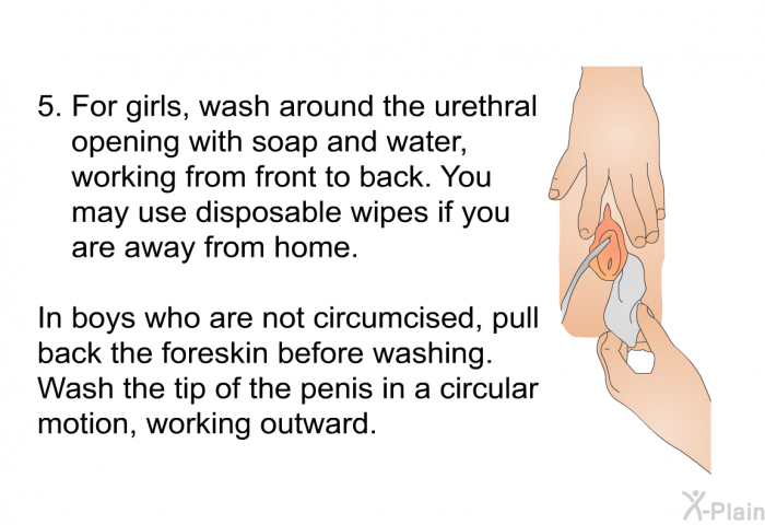 For girls, wash around the urethral opening with soap and water, working from front to back. You may use disposable wipes if you are away from home. In boys who are not circumcised, pull back the foreskin before washing. Wash the tip of the penis in a circular motion, working outward.