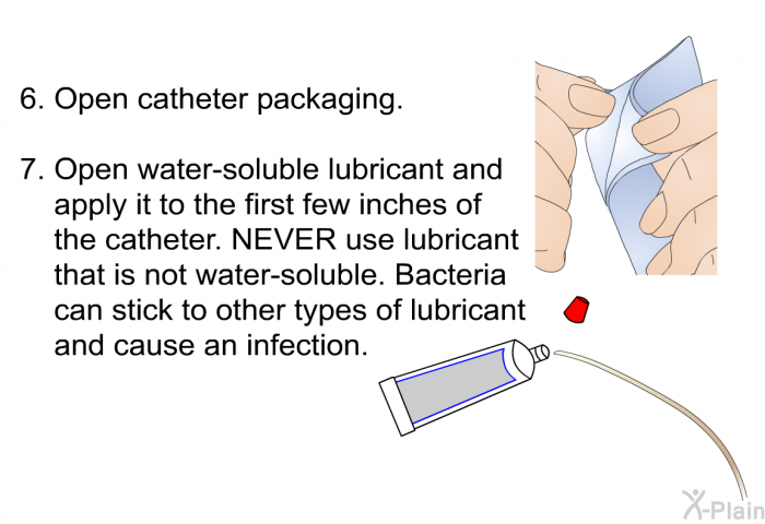 Open catheter packaging. Open water-soluble lubricant and apply it to the first few inches of the catheter. Never use lubricant that is not water-soluble. Bacteria can stick to other types of lubricant and cause an infection.