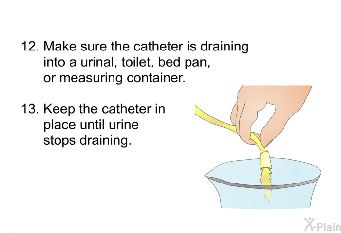 <OL START=15> Make sure the catheter is draining into a urinal, toilet, bed pan or measuring container. Keep the catheter in place until urine stops draining.