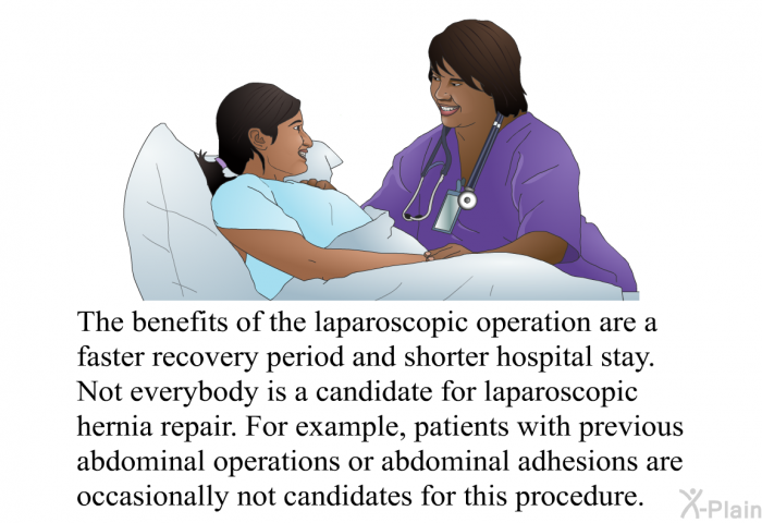 The benefits of the laparoscopic operation are a faster recovery period and shorter hospital stay. Not everybody is a candidate for laparoscopic hernia repair. For example, patients with previous abdominal operations or abdominal adhesions are occasionally not candidates for this procedure.