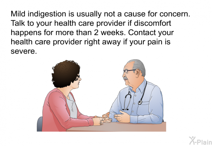 Mild indigestion is usually not a cause for concern. Talk to your health care provider if discomfort happens for more than 2 weeks. Contact your health care provider right away if your pain is severe.
