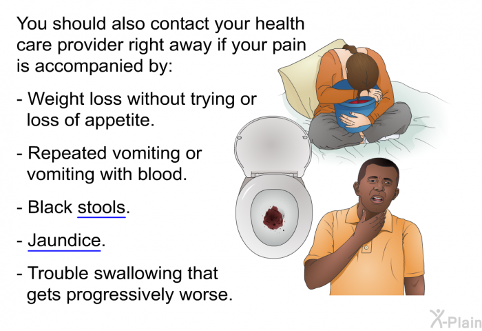 You should also contact your health care provider right away if your pain is accompanied by:  Weight loss without trying or loss of appetite. Repeated vomiting or vomiting with blood. Black stools. Jaundice. Trouble swallowing that gets progressively worse.
