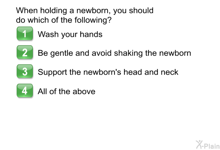 When holding a newborn, you should do which of the following?  Wash your hands Be gentle and avoid shaking the newborn Support the newborn's head and neck All of the above