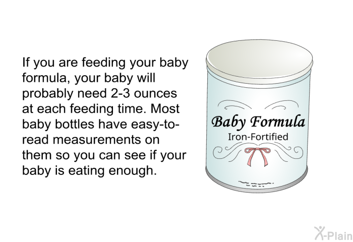 If you are feeding your baby formula, your baby will probably need 2-3 ounces at each feeding time. Most baby bottles have easy-to-read measurements on them so you can see if your baby is eating enough.