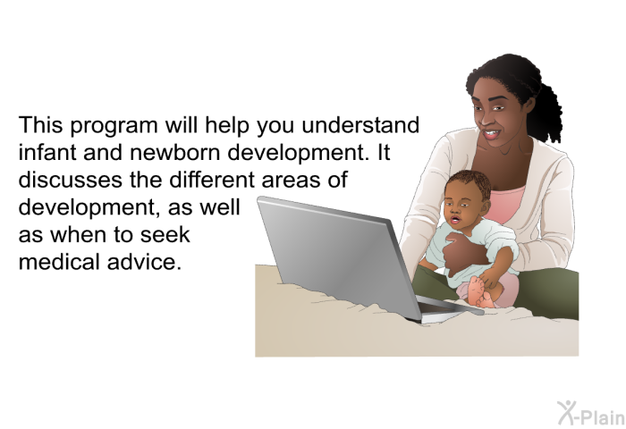 This health information will help you understand infant and newborn development. It discusses the different areas of development, as well as when to seek medical advice.