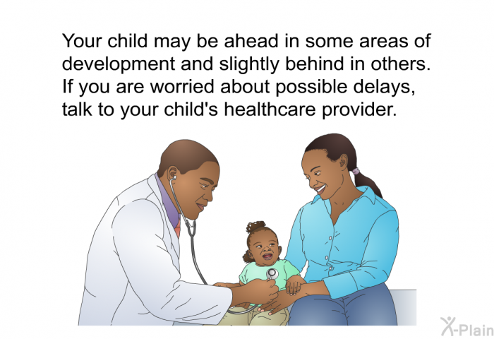 Your child may be ahead in some areas of development and slightly behind in others. If you are worried about possible delays, talk to your child's healthcare provider.