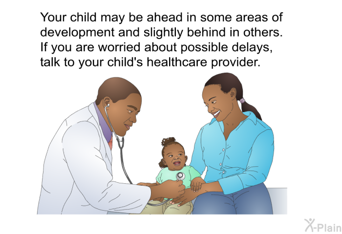 Your child may be ahead in some areas of development and slightly behind in others. If you are worried about possible delays, talk to your child's healthcare provider.