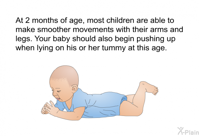 At 2 months of age, most children are able to make smoother movements with their arms and legs. Your baby should also begin pushing up when lying on his or her tummy at this age.