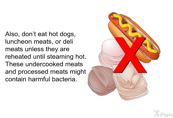 Also, don't eat hot dogs, luncheon meats, or deli meats unless they are reheated until steaming hot. These undercooked meats and processed meats might contain harmful bacteria.