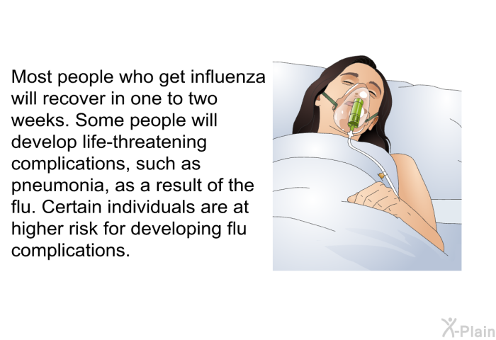 Most people who get influenza will recover in one to two weeks. Some people will develop life-threatening complications, such as pneumonia, as a result of the flu. Certain individuals are at higher risk for developing flu complications.