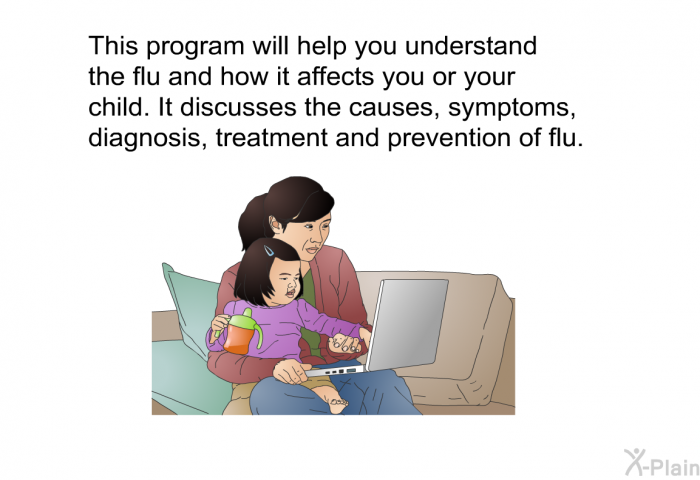 This health information will help you understand the flu and how it affects you or your child. It discusses the causes, symptoms, diagnosis, treatment and prevention of flu.