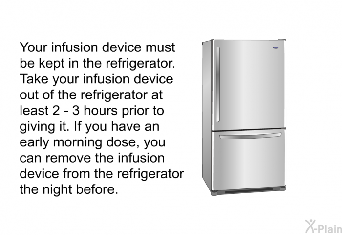 Your infusion device must be kept in the refrigerator. Take your infusion device out of the refrigerator at least 2 – 3 hours prior to giving it. If you have an early morning dose, you can remove the infusion device from the refrigerator the night before.