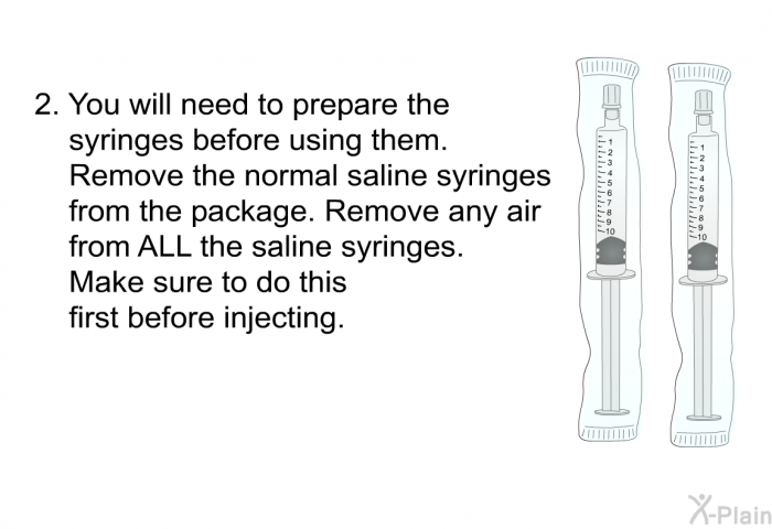 You will need to prepare the syringes before using them. Remove the normal saline syringes from the package. Remove any air from ALL the saline syringes. Make sure to do this first before injecting.