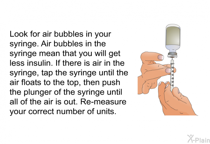 Look for air bubbles in your syringe. Air bubbles in the syringe mean that you will get less insulin. If there is air in the syringe, tap the syringe until the air floats to the top, then push the plunger of the syringe until all of the air is out. Re-measure your correct number of units.