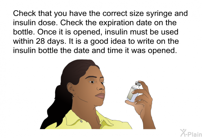 Check that you have the correct size syringe and insulin dose. Check the expiration date on the bottle. Once it is opened, insulin must be used within 28 days. It is a good idea to write on the insulin bottle the date and time it was opened.