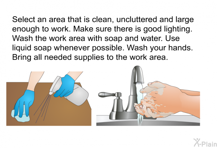 Select an area that is clean, uncluttered and large enough to work. Make sure there is good lighting. Wash the work area with soap and water. Use liquid soap whenever possible. Wash your hands. Bring all needed supplies to the work area.
