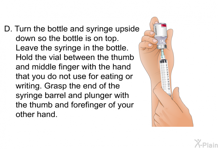 <OL TYPE=A START=4> Turn the bottle and syringe upside down so the bottle is on top. Leave the syringe in the bottle. Hold the vial between the thumb and middle finger with the hand that you do not use for eating or writing. Grasp the end of the syringe barrel and plunger with the thumb and forefinger of your other hand.