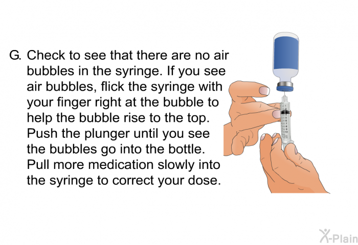 <OL TYPE=A START=7> Check to see that there are no air bubbles in the syringe. If you see air bubbles, flick the syringe with your finger right at the bubble to help the bubble rise to the top. Push the plunger until you see the bubbles go into the bottle. Pull more medication slowly into the syringe to correct your dose.