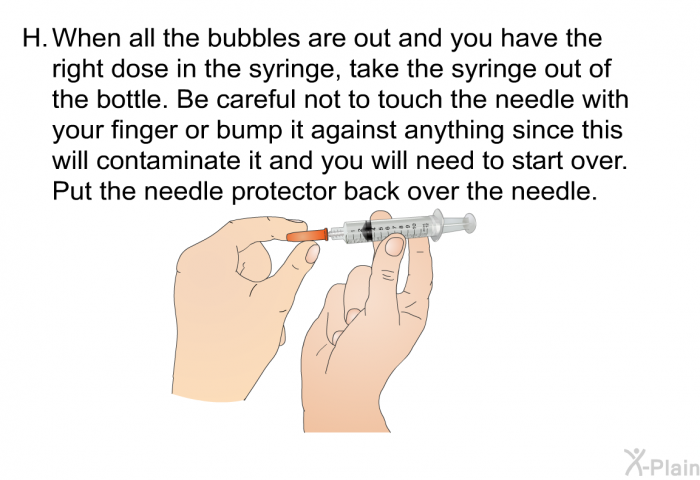 <OL TYPE=A START=8> When all the bubbles are out and you have the right dose in the syringe, take the syringe out of the bottle. Be careful not to touch the needle with your finger or bump it against anything since this will contaminate it and you will need to start over. Put the needle protector back over the needle.