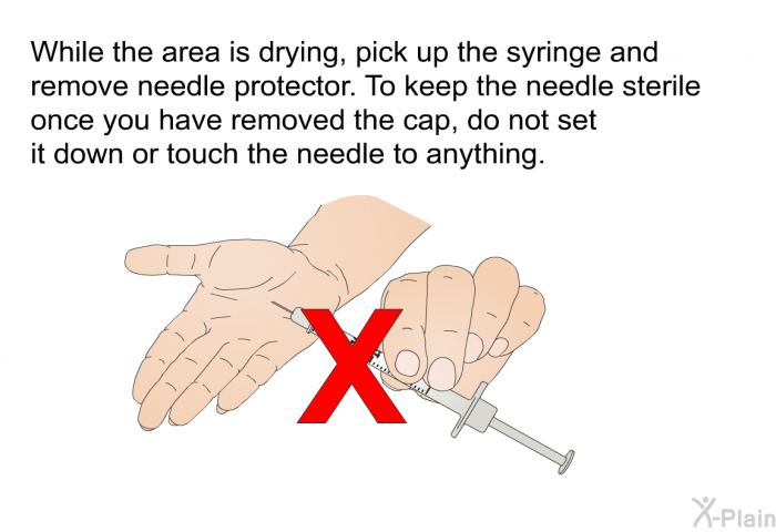 While the area is drying, pick up the syringe and remove needle protector. To keep the needle sterile once you have removed the cap, do not set it down or touch the needle to anything.