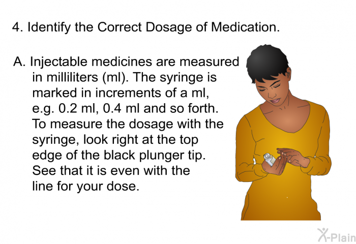 Identify the Correct Dosage of Medication.  <OL TYPE=A> Injectable medicines are measured in milliliters (ml). The syringe is marked in increments of a ml, e.g. 0.2 ml, 0.4 ml and so forth. To measure the dosage with the syringe, look right at the top edge of the black plunger tip. See that it is even with the line for your dose.