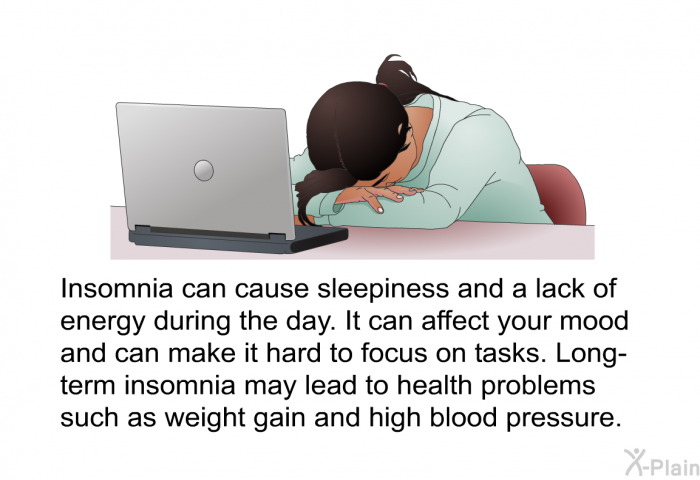 Insomnia can cause sleepiness and a lack of energy during the day. It can affect your mood and can make it hard to focus on tasks. Long-term insomnia may lead to health problems such as weight gain and high blood pressure.