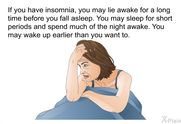 If you have insomnia, you may lie awake for a long time before you fall asleep. You may sleep for short periods and spend much of the night awake. You may wake up earlier than you want to.