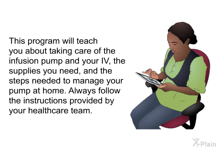 This health information will teach you about taking care of the infusion pump and your IV, the supplies you need, and the steps needed to manage your pump at home. Always follow the instructions provided by your healthcare team.