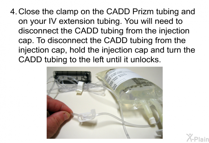 Close the clamp on the CADD Prizm tubing and on your IV extension tubing. You will need to disconnect the CADD tubing from the injection cap. To disconnect the CADD tubing from the injection cap, hold the injection cap and turn the CADD tubing to the left until it unlocks.