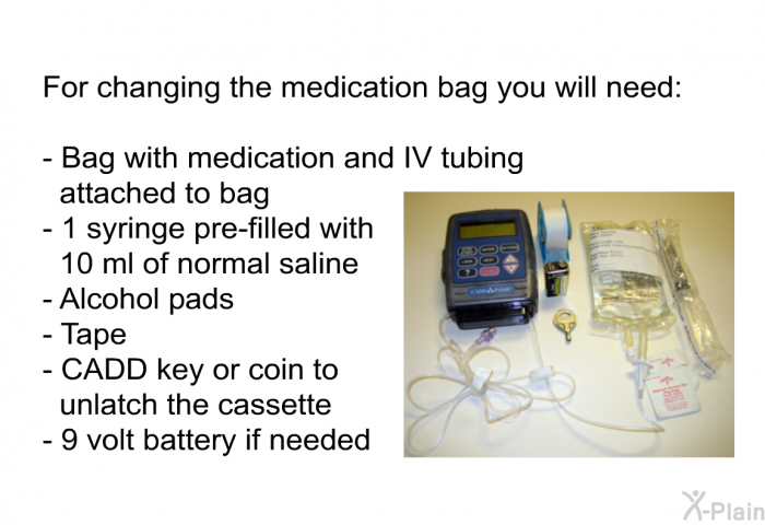 For changing the medication bag you will need:  Bag with medication and IV tubing attached to bag   1 syringe pre-filled with 10 ml of normal saline Alcohol pads Tape CADD key or coin to unlatch the cassette 9 volt battery if needed
