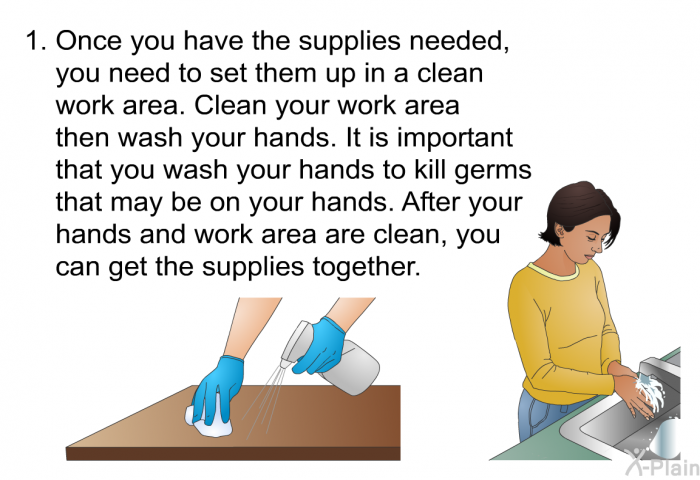 Once you have the supplies needed, you need to set them up in a clean work area. Clean your work area then wash your hands. It is important that you wash your hands to kill germs that may be on your hands. After your hands and work area are clean, you can get the supplies together.