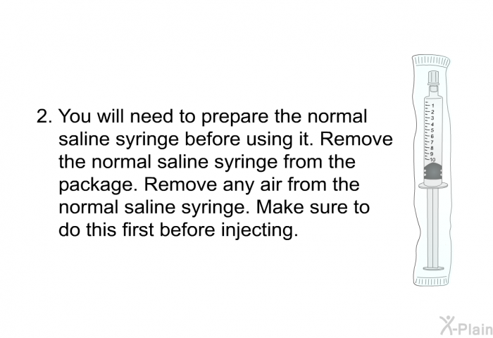 You will need to prepare the normal saline syringe before using it. Remove the normal saline syringe from the package. Remove any air from the normal saline syringe. Make sure to do this first before injecting.