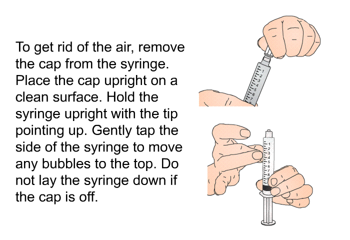 To get rid of the air, remove the cap from the syringe. Place the cap upright on a clean surface. Hold the syringe upright with the tip pointing up. Gently tap the side of the syringe to move any bubbles to the top. Do not lay the syringe down if the cap is off.