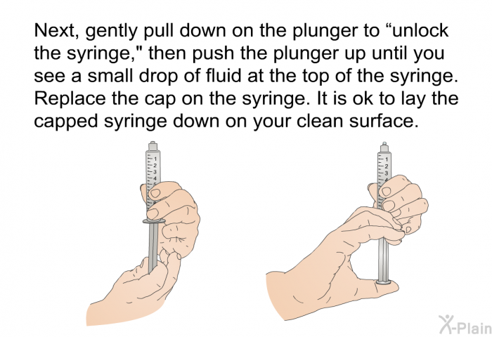 Next, gently pull down on the plunger to “unlock the syringe,” then push the plunger up until you see a small drop of fluid at the top of the syringe. Replace the cap on the syringe. It is ok to lay the capped syringe down on your clean surface.