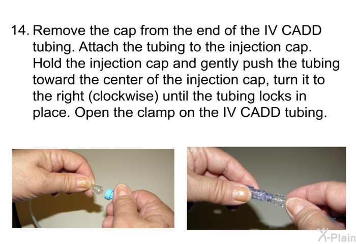 <OL START=14> Remove the cap from the end of the IV CADD tubing. Attach the tubing to the injection cap. Hold the injection cap and gently push the tubing toward the center of the injection cap, turn it to the right (clockwise) until the tubing locks in place. Open the clamp on the IV CADD tubing.