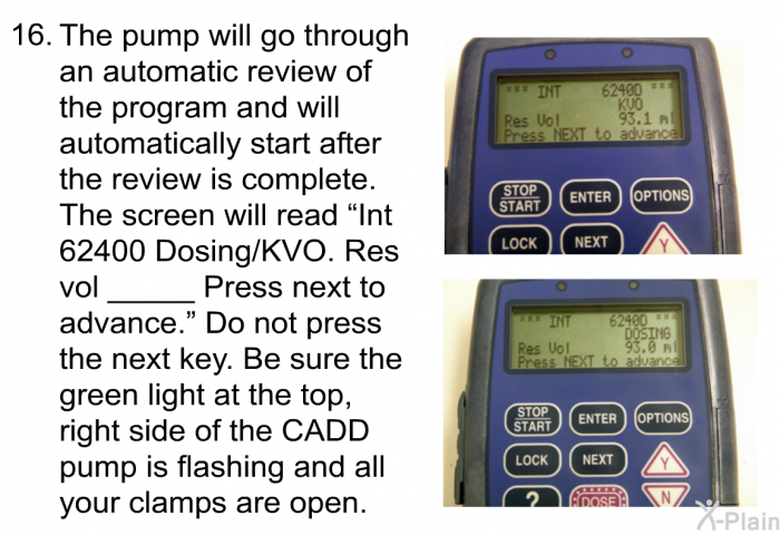 <OL START=16> The pump will go through an automatic review of the program and will automatically start after the review is complete. The screen will read “Int 62400 Dosing/KVO. Res vol _____ Press next to advance.” Do not press the next key. Be sure the green light at the top, right side of the CADD pump is flashing and all your clamps are open.