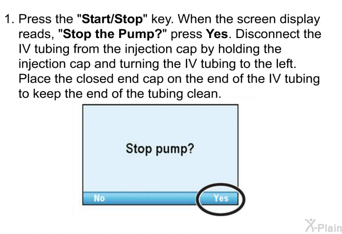 Press the &ldquo;<B>Start/Stop</B>&rdquo; key. When the screen display reads, &ldquo;<B>Stop the Pump?</B>&rdquo; press <B>Yes</B>. Disconnect the IV tubing from the injection cap by holding the injection cap and turning the IV tubing to the left. Place the closed end cap on the end of the IV tubing to keep the end of the tubing clean.