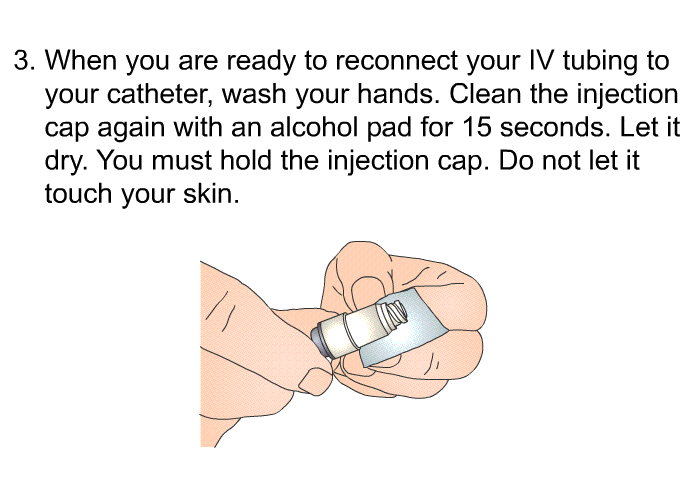 When you are ready to reconnect your IV tubing to your catheter, wash your hands. Clean the injection cap again with an alcohol pad for 15 seconds. Let it dry. You must hold the injection cap. Do not let it touch your skin.