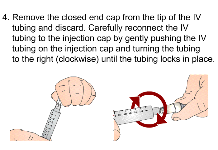 Remove the closed end cap from the tip of the IV tubing and discard. Carefully reconnect the IV tubing to the injection cap by gently pushing the IV tubing on the injection cap and turning the tubing to the right (clockwise) until the tubing locks in place.
