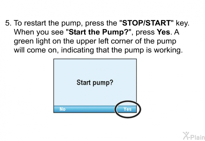 To restart the pump, press the &ldquo;<B>STOP/START</B>&rdquo; key. When you see &ldquo;<B>Start the Pump?</B>&rdquo;, press <B>Yes</B>. A green light on the upper left corner of the pump will come on, indicating that the pump is working.