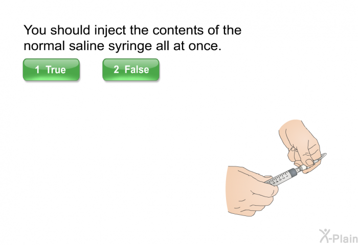 You should inject the contents of the normal saline syringe all at once.