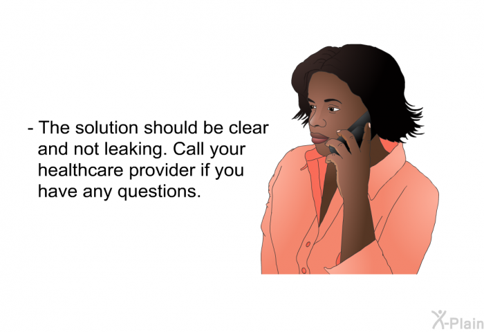 The solution should be clear and not leaking. Call your healthcare provider if you have any questions.