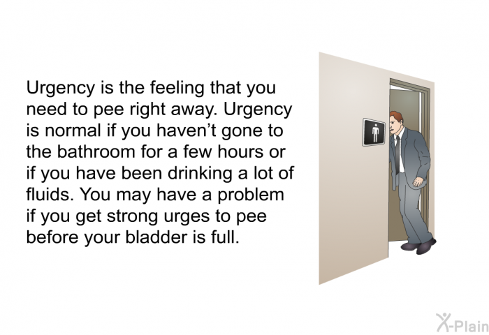 Urgency is the feeling that you need to pee right away. Urgency is normal if you haven’t gone to the bathroom for a few hours or if you have been drinking a lot of fluids. You may have a problem if you get strong urges to pee before your bladder is full.