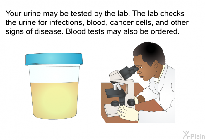 Your urine may be tested by the lab. The lab checks the urine for infections, blood, cancer cells, and other signs of disease. Blood tests may also be ordered.