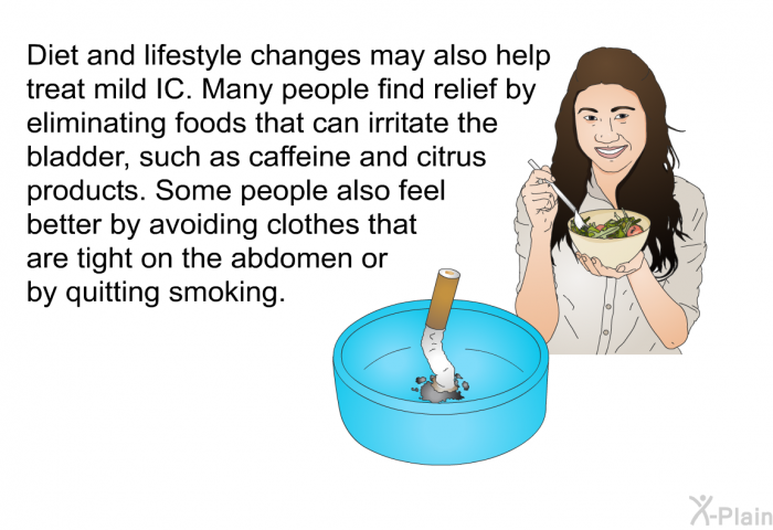 Diet and lifestyle changes may also help treat mild IC. Many people find relief by eliminating foods that can irritate the bladder, such as caffeine and citrus products. Some people also feel better by avoiding clothes that are tight on the abdomen or by quitting smoking.