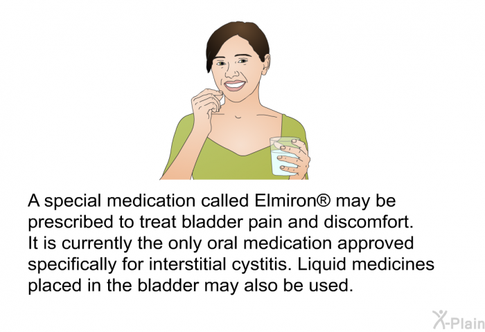 A special medication called Elmiron� may be prescribed to treat bladder pain and discomfort. It is currently the only oral medication approved specifically for interstitial cystitis. Liquid medicines placed in the bladder may also be used.