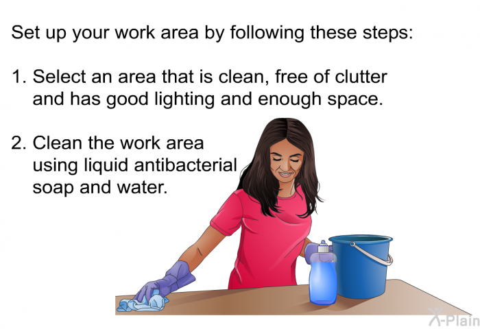 Set up your work area by following these steps:  Select an area that is clean, free of clutter and has good lighting and enough space. Clean the work area using liquid antibacterial soap and water.