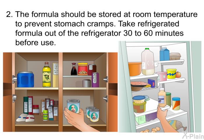 The formula should be stored at room temperature to prevent stomach cramps. Take refrigerated formula out of the refrigerator 30 to 60 minutes before use.