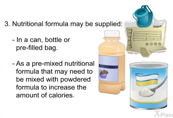 Nutritional formula may be supplied: In a can, bottle or pre-filled bag. As a pre-mixed nutritional formula that may need to be mixed with powdered formula to increase the amount of calories.